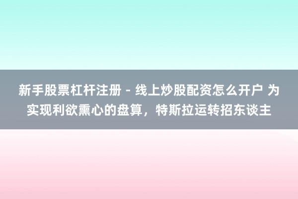 新手股票杠杆注册 - 线上炒股配资怎么开户 为实现利欲熏心的盘算，特斯拉运转招东谈主