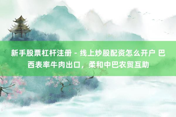 新手股票杠杆注册 - 线上炒股配资怎么开户 巴西表率牛肉出口，柔和中巴农贸互助