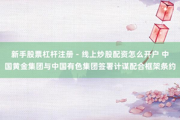 新手股票杠杆注册 - 线上炒股配资怎么开户 中国黄金集团与中国有色集团签署计谋配合框架条约
