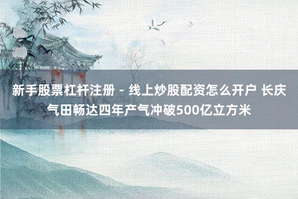 新手股票杠杆注册 - 线上炒股配资怎么开户 长庆气田畅达四年产气冲破500亿立方米
