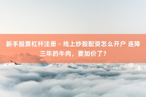 新手股票杠杆注册 - 线上炒股配资怎么开户 连降三年的牛肉，要加价了？