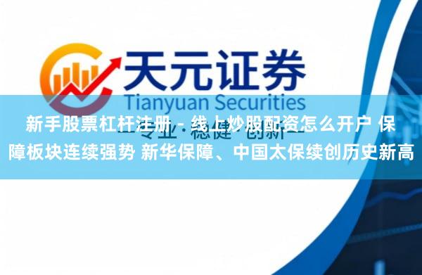 新手股票杠杆注册 - 线上炒股配资怎么开户 保障板块连续强势 新华保障、中国太保续创历史新高