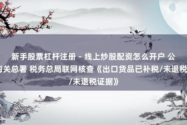 新手股票杠杆注册 - 线上炒股配资怎么开户 公告！海关总署 税务总局联网核查《出口货品已补税/未退税证据》