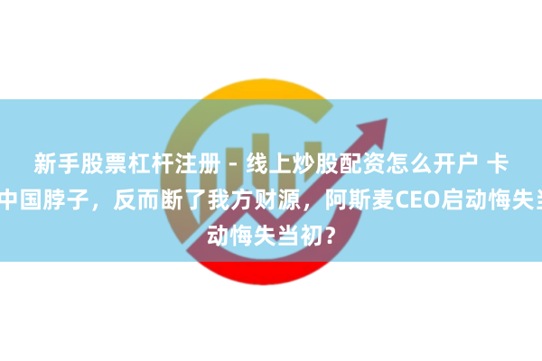 新手股票杠杆注册 - 线上炒股配资怎么开户 卡不住中国脖子，反而断了我方财源，阿斯麦CEO启动悔失当初？