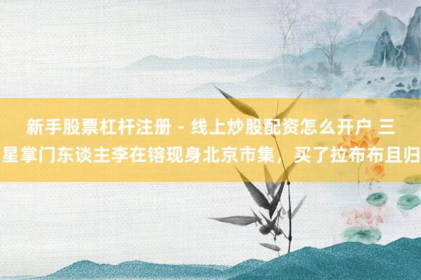 新手股票杠杆注册 - 线上炒股配资怎么开户 三星掌门东谈主李在镕现身北京市集，买了拉布布且归