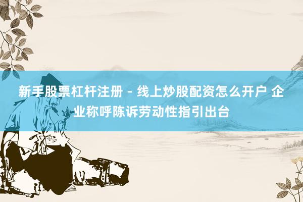 新手股票杠杆注册 - 线上炒股配资怎么开户 企业称呼陈诉劳动性指引出台