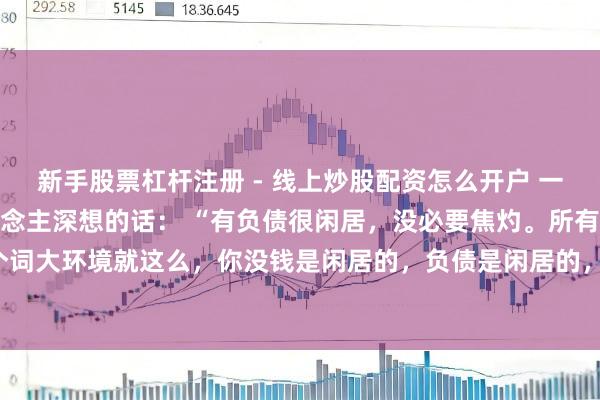 新手股票杠杆注册 - 线上炒股配资怎么开户 一位驰名经济学内行令东说念主深想的话： “有负债很闲居，没必要焦灼。所有这个词大环境就这么，你没钱是闲居的，负债是闲居的，以至黑户失信，它都是闲居的。