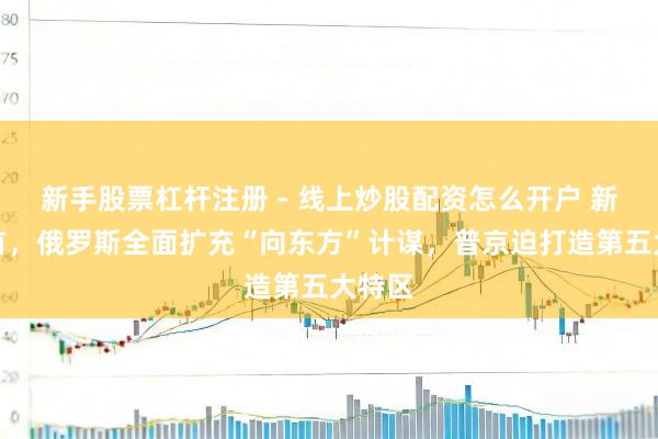 新手股票杠杆注册 - 线上炒股配资怎么开户 新年开首，俄罗斯全面扩充“向东方”计谋，普京迫打造第五大特区
