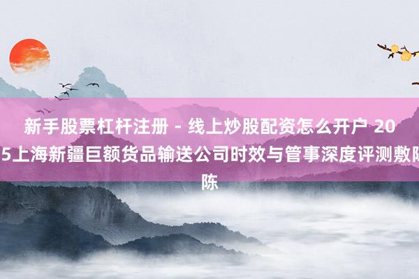 新手股票杠杆注册 - 线上炒股配资怎么开户 2025上海新疆巨额货品输送公司时效与管事深度评测敷陈