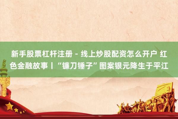 新手股票杠杆注册 - 线上炒股配资怎么开户 红色金融故事丨“镰刀锤子”图案银元降生于平江