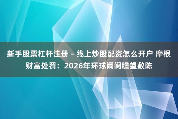 新手股票杠杆注册 - 线上炒股配资怎么开户 摩根财富处罚：2026年环球阛阓瞻望敷陈