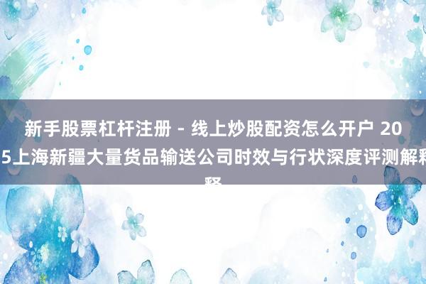 新手股票杠杆注册 - 线上炒股配资怎么开户 2025上海新疆大量货品输送公司时效与行状深度评测解释