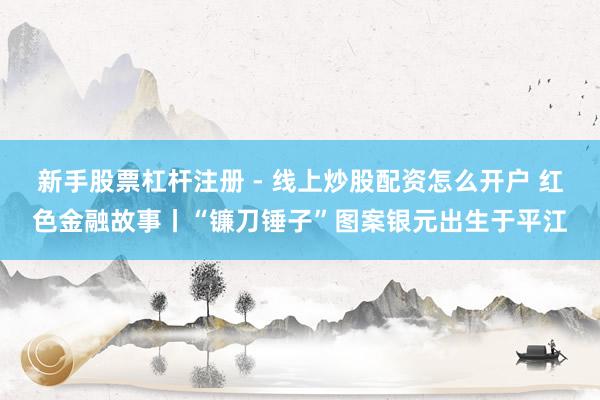新手股票杠杆注册 - 线上炒股配资怎么开户 红色金融故事丨“镰刀锤子”图案银元出生于平江