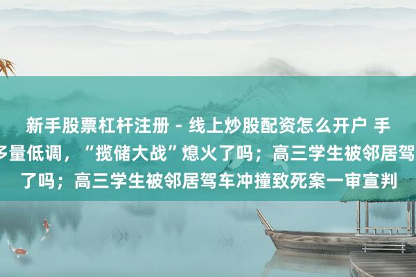 新手股票杠杆注册 - 线上炒股配资怎么开户 手机报·晚报丨国有大行多量低调，“揽储大战”熄火了吗；高三学生被邻居驾车冲撞致死案一审宣判