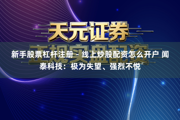 新手股票杠杆注册 - 线上炒股配资怎么开户 闻泰科技：极为失望、强烈不悦