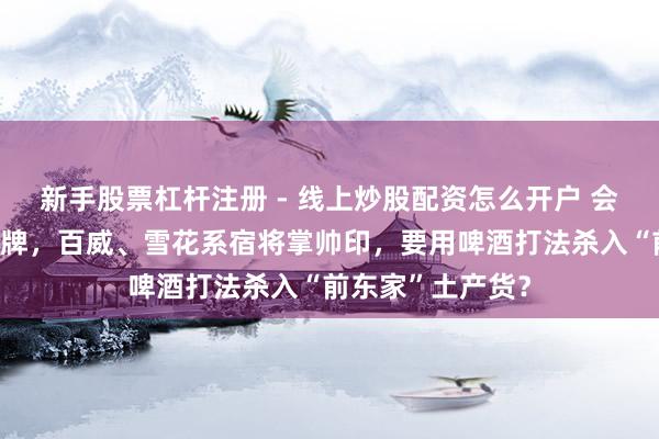 新手股票杠杆注册 - 线上炒股配资怎么开户 会稽山董事会大洗牌，百威、雪花系宿将掌帅印，要用啤酒打法杀入“前东家”土产货？