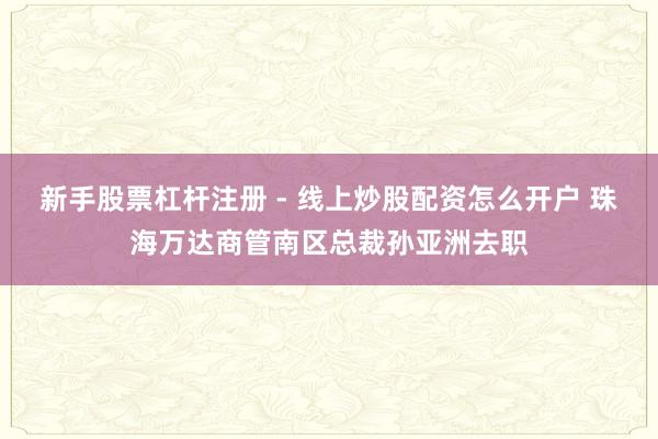 新手股票杠杆注册 - 线上炒股配资怎么开户 珠海万达商管南区总裁孙亚洲去职