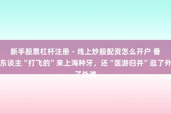 新手股票杠杆注册 - 线上炒股配资怎么开户 番邦东谈主“打飞的”来上海种牙，还“医游归并”逛了外滩