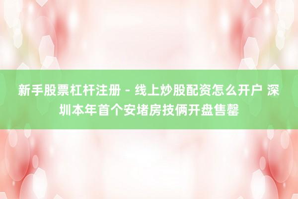 新手股票杠杆注册 - 线上炒股配资怎么开户 深圳本年首个安堵房技俩开盘售罄