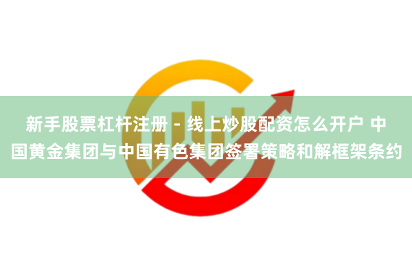 新手股票杠杆注册 - 线上炒股配资怎么开户 中国黄金集团与中国有色集团签署策略和解框架条约