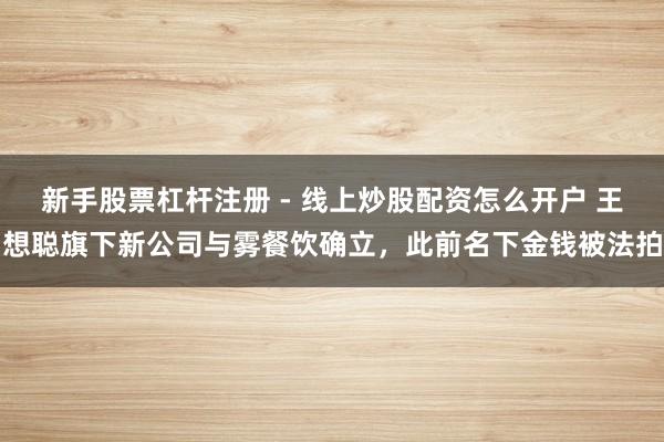 新手股票杠杆注册 - 线上炒股配资怎么开户 王想聪旗下新公司与雾餐饮确立，此前名下金钱被法拍