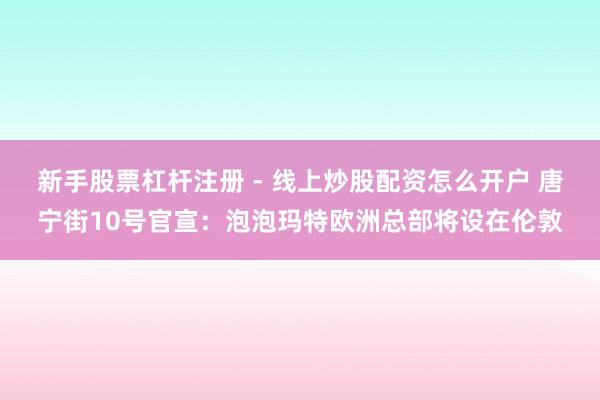 新手股票杠杆注册 - 线上炒股配资怎么开户 唐宁街10号官宣：泡泡玛特欧洲总部将设在伦敦