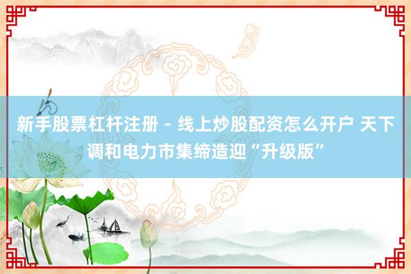 新手股票杠杆注册 - 线上炒股配资怎么开户 天下调和电力市集缔造迎“升级版”
