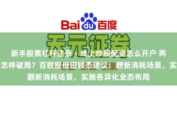新手股票杠杆注册 - 线上炒股配资怎么开户 两会对话｜消耗市场怎样破局？百联股份田颖杰建议：翻新消耗场景，实施各异化业态布局