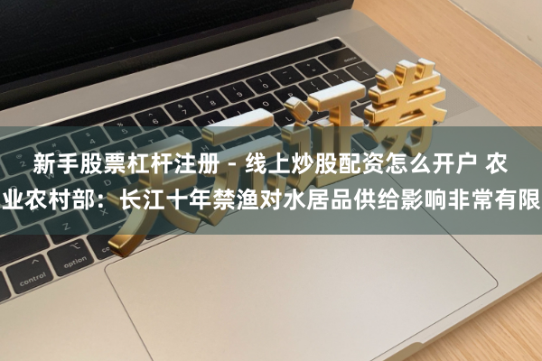 新手股票杠杆注册 - 线上炒股配资怎么开户 农业农村部：长江十年禁渔对水居品供给影响非常有限
