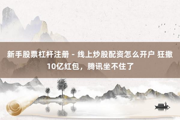 新手股票杠杆注册 - 线上炒股配资怎么开户 狂撒10亿红包，腾讯坐不住了