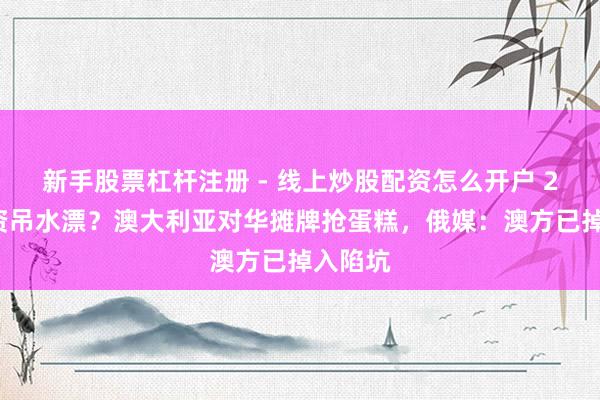 新手股票杠杆注册 - 线上炒股配资怎么开户 24亿投资吊水漂？澳大利亚对华摊牌抢蛋糕，俄媒：澳方已掉入陷坑