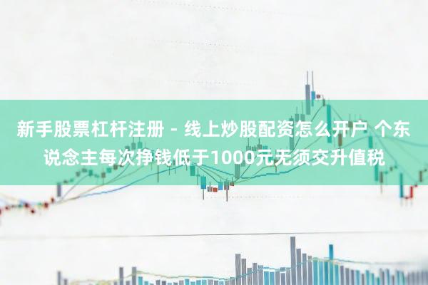 新手股票杠杆注册 - 线上炒股配资怎么开户 个东说念主每次挣钱低于1000元无须交升值税