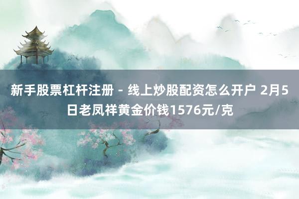 新手股票杠杆注册 - 线上炒股配资怎么开户 2月5日老凤祥黄金价钱1576元/克