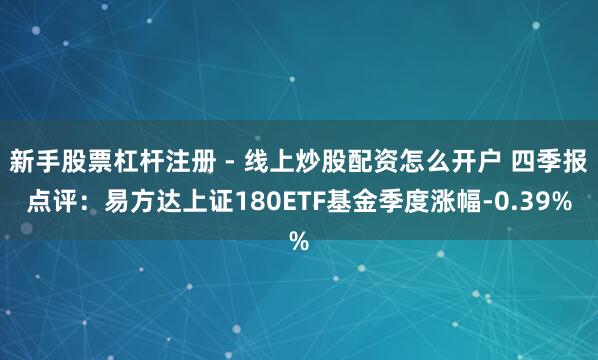 新手股票杠杆注册 - 线上炒股配资怎么开户 四季报点评：易方达上证180ETF基金季度涨幅-0.39%