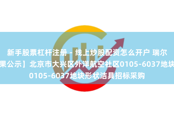 新手股票杠杆注册 - 线上炒股配资怎么开户 瑞尔特中标：【中标恶果公示】北京市大兴区外洋航空社区0105-6037地块形状洁具招标采购