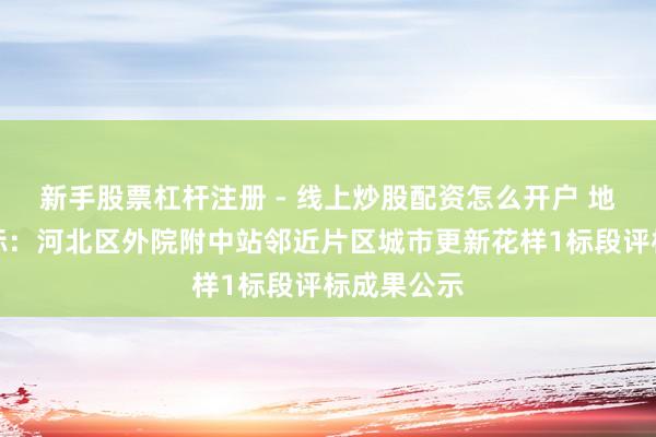 新手股票杠杆注册 - 线上炒股配资怎么开户 地铁规画中标：河北区外院附中站邻近片区城市更新花样1标段评标成果公示