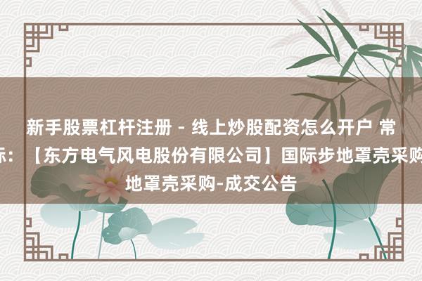 新手股票杠杆注册 - 线上炒股配资怎么开户 常友科技中标：【东方电气风电股份有限公司】国际步地罩壳采购-成交公告
