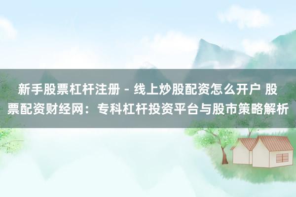 新手股票杠杆注册 - 线上炒股配资怎么开户 股票配资财经网：专科杠杆投资平台与股市策略解析