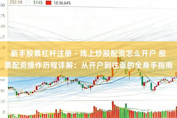 新手股票杠杆注册 - 线上炒股配资怎么开户 股票配资操作历程详解：从开户到往返的全身手指南