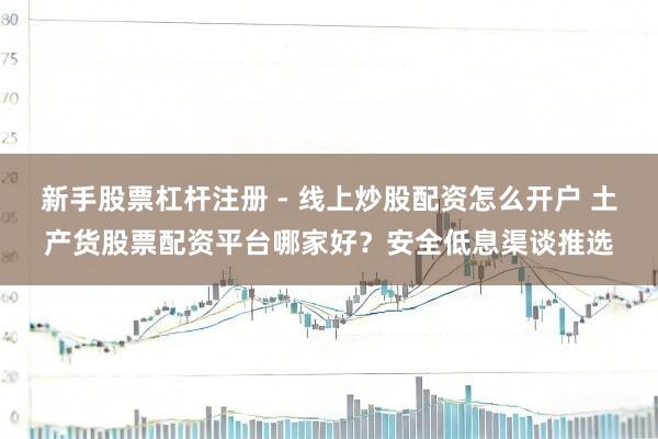 新手股票杠杆注册 - 线上炒股配资怎么开户 土产货股票配资平台哪家好？安全低息渠谈推选