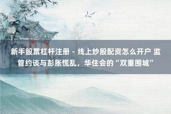 新手股票杠杆注册 - 线上炒股配资怎么开户 监管约谈与彭胀慌乱，华住会的“双重围城”