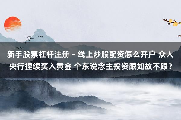 新手股票杠杆注册 - 线上炒股配资怎么开户 众人央行捏续买入黄金 个东说念主投资跟如故不跟？