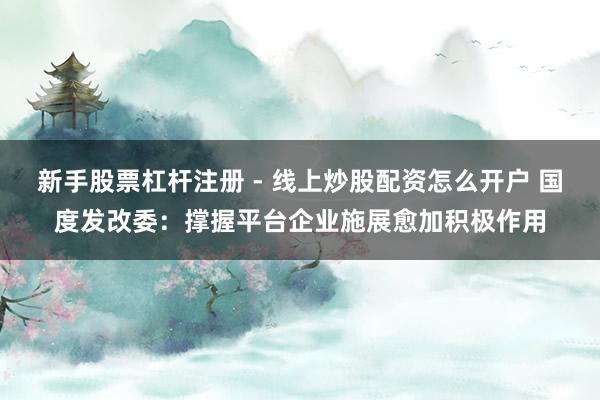 新手股票杠杆注册 - 线上炒股配资怎么开户 国度发改委：撑握平台企业施展愈加积极作用