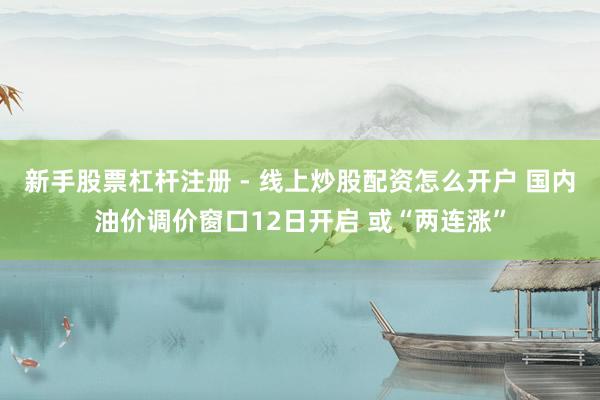 新手股票杠杆注册 - 线上炒股配资怎么开户 国内油价调价窗口12日开启 或“两连涨”