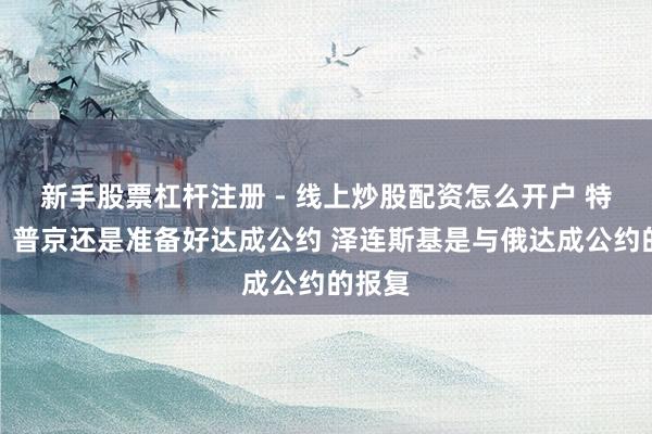 新手股票杠杆注册 - 线上炒股配资怎么开户 特朗普：普京还是准备好达成公约 泽连斯基是与俄达成公约的报复