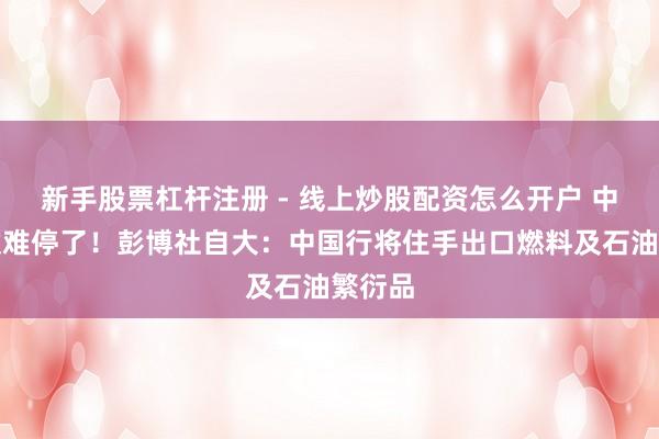 新手股票杠杆注册 - 线上炒股配资怎么开户 中东这仗难停了！彭博社自大：中国行将住手出口燃料及石油繁衍品