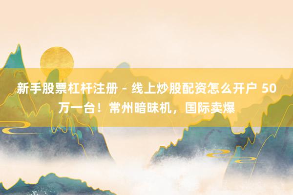 新手股票杠杆注册 - 线上炒股配资怎么开户 50万一台！常州暗昧机，国际卖爆