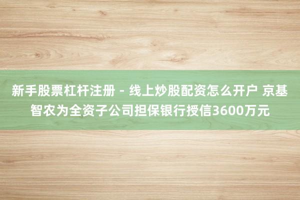 新手股票杠杆注册 - 线上炒股配资怎么开户 京基智农为全资子公司担保银行授信3600万元