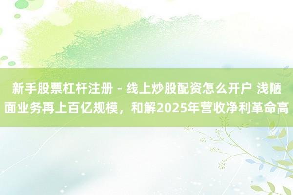 新手股票杠杆注册 - 线上炒股配资怎么开户 浅陋面业务再上百亿规模，和解2025年营收净利革命高