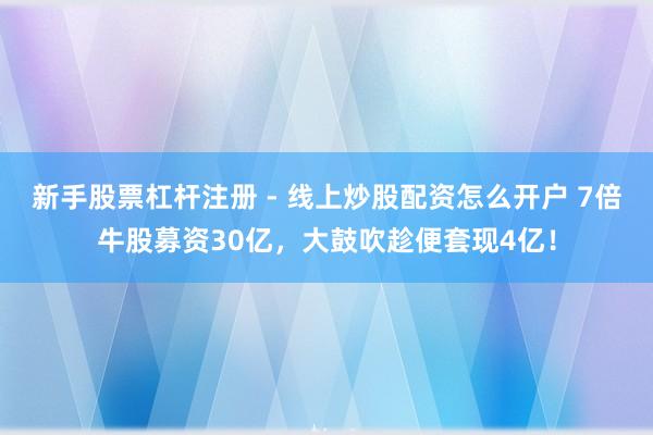 新手股票杠杆注册 - 线上炒股配资怎么开户 7倍牛股募资30亿，大鼓吹趁便套现4亿！